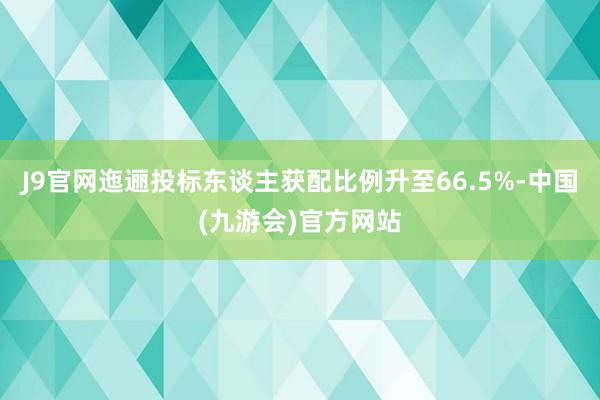 J9官网迤逦投标东谈主获配比例升至66.5%-中国(九游会)官方网站