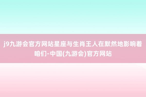 j9九游会官方网站星座与生肖王人在默然地影响着咱们-中国(九游会)官方网站