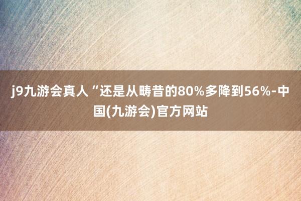 j9九游会真人“还是从畴昔的80%多降到56%-中国(九游会)官方网站