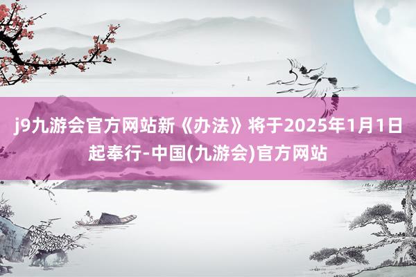 j9九游会官方网站新《办法》将于2025年1月1日起奉行-中国(九游会)官方网站