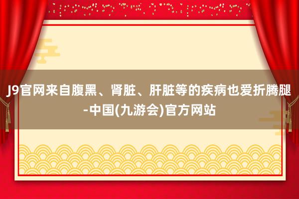 J9官网来自腹黑、肾脏、肝脏等的疾病也爱折腾腿-中国(九游会)官方网站