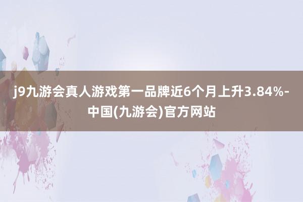 j9九游会真人游戏第一品牌近6个月上升3.84%-中国(九游会)官方网站