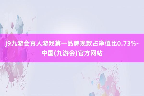 j9九游会真人游戏第一品牌现款占净值比0.73%-中国(九游会)官方网站