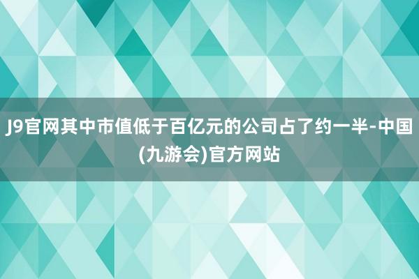 J9官网其中市值低于百亿元的公司占了约一半-中国(九游会)官方网站