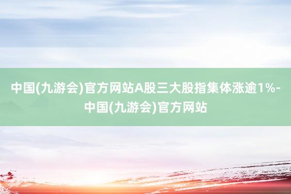 中国(九游会)官方网站A股三大股指集体涨逾1%-中国(九游会)官方网站