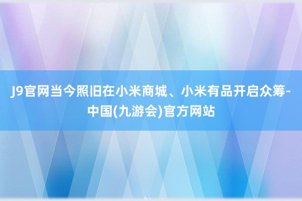 J9官网当今照旧在小米商城、小米有品开启众筹-中国(九游会)官方网站