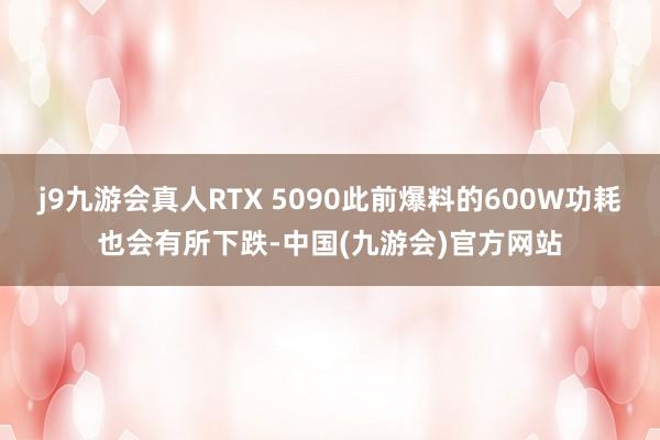 j9九游会真人RTX 5090此前爆料的600W功耗也会有所下跌-中国(九游会)官方网站