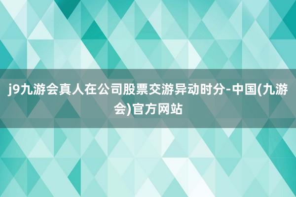 j9九游会真人在公司股票交游异动时分-中国(九游会)官方网站