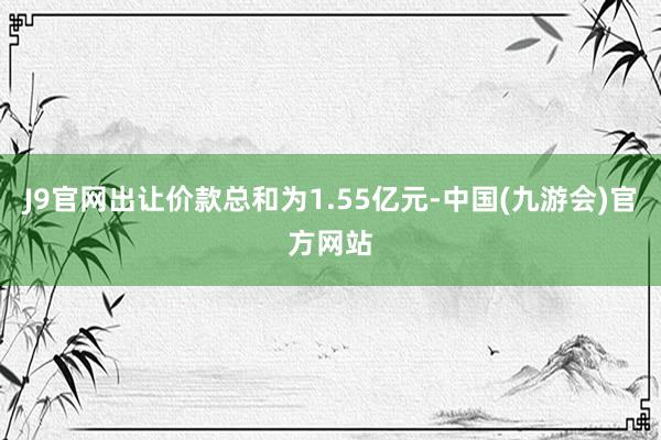 J9官网出让价款总和为1.55亿元-中国(九游会)官方网站