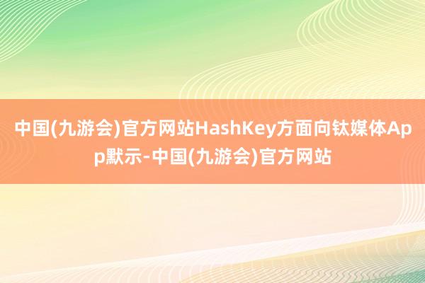 中国(九游会)官方网站HashKey方面向钛媒体App默示-中国(九游会)官方网站