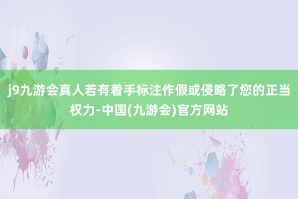 j9九游会真人若有着手标注作假或侵略了您的正当权力-中国(九游会)官方网站