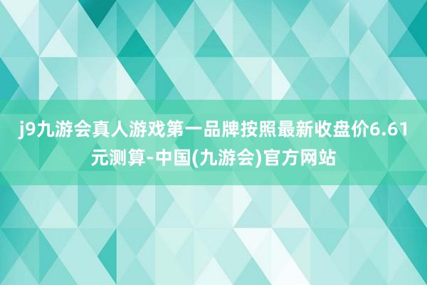 j9九游会真人游戏第一品牌按照最新收盘价6.61元测算-中国(九游会)官方网站