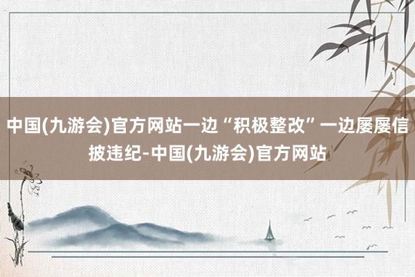 中国(九游会)官方网站一边“积极整改”一边屡屡信披违纪-中国(九游会)官方网站