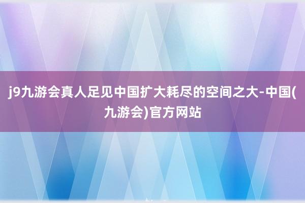 j9九游会真人足见中国扩大耗尽的空间之大-中国(九游会)官方网站