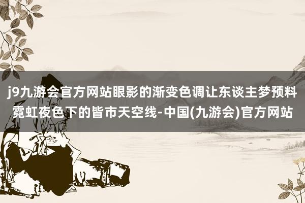 j9九游会官方网站眼影的渐变色调让东谈主梦预料霓虹夜色下的皆市天空线-中国(九游会)官方网站