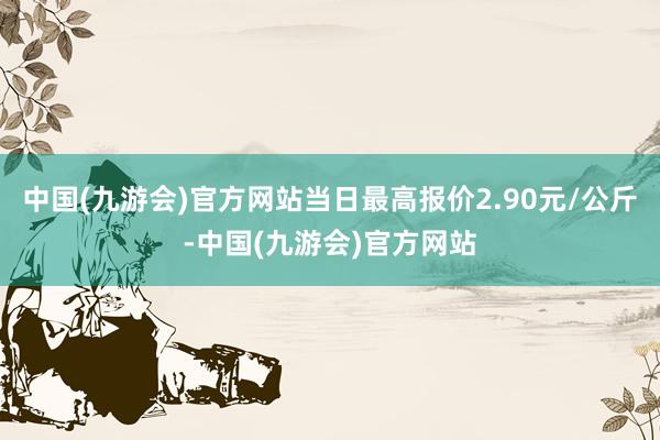 中国(九游会)官方网站当日最高报价2.90元/公斤-中国(九游会)官方网站