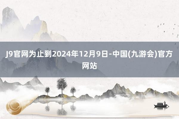 J9官网为止到2024年12月9日-中国(九游会)官方网站