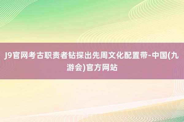 J9官网考古职责者钻探出先周文化配置带-中国(九游会)官方网站