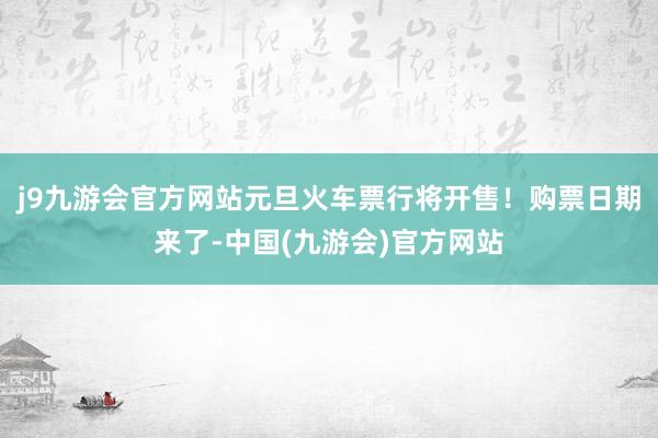 j9九游会官方网站元旦火车票行将开售！购票日期来了-中国(九游会)官方网站