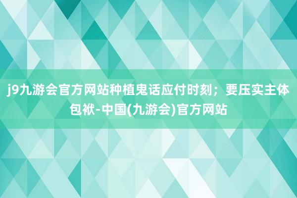 j9九游会官方网站种植鬼话应付时刻；要压实主体包袱-中国(九游会)官方网站