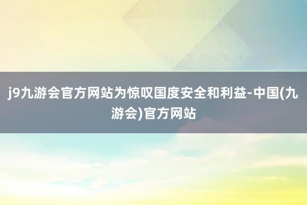 j9九游会官方网站为惊叹国度安全和利益-中国(九游会)官方网站