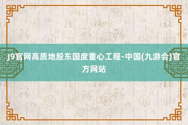 J9官网高质地股东国度重心工程-中国(九游会)官方网站