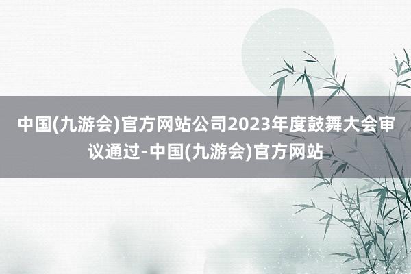 中国(九游会)官方网站公司2023年度鼓舞大会审议通过-中国(九游会)官方网站