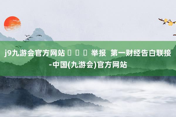 j9九游会官方网站 ​​​举报  第一财经告白联接-中国(九游会)官方网站