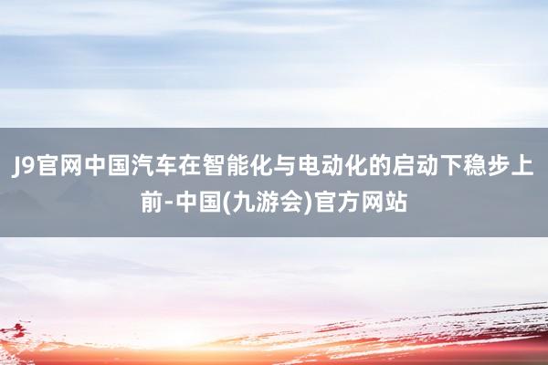 J9官网中国汽车在智能化与电动化的启动下稳步上前-中国(九游会)官方网站