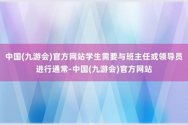 中国(九游会)官方网站学生需要与班主任或领导员进行通常-中国(九游会)官方网站