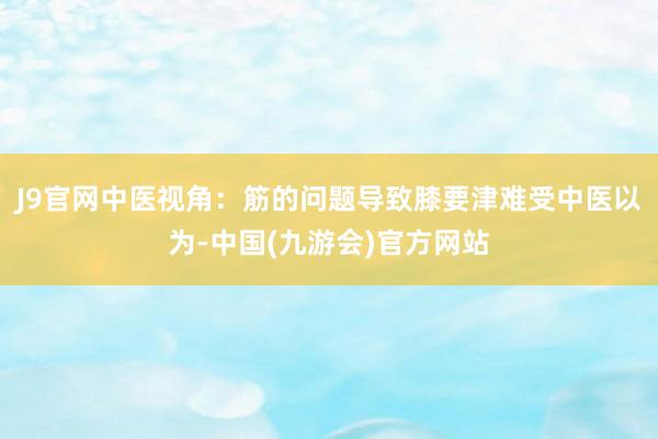 J9官网中医视角：筋的问题导致膝要津难受中医以为-中国(九游会)官方网站