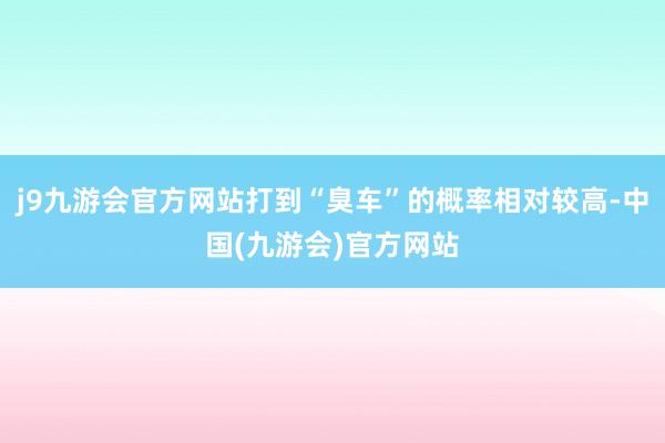 j9九游会官方网站打到“臭车”的概率相对较高-中国(九游会)官方网站