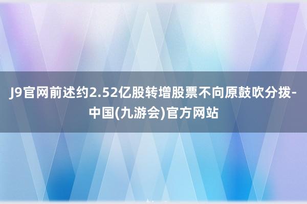 J9官网前述约2.52亿股转增股票不向原鼓吹分拨-中国(九游会)官方网站