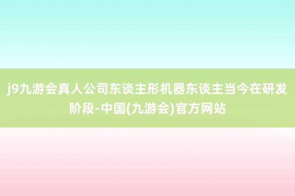 j9九游会真人公司东谈主形机器东谈主当今在研发阶段-中国(九游会)官方网站