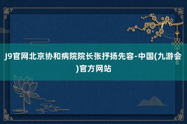 J9官网北京协和病院院长张抒扬先容-中国(九游会)官方网站