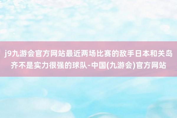 j9九游会官方网站最近两场比赛的敌手日本和关岛齐不是实力很强的球队-中国(九游会)官方网站