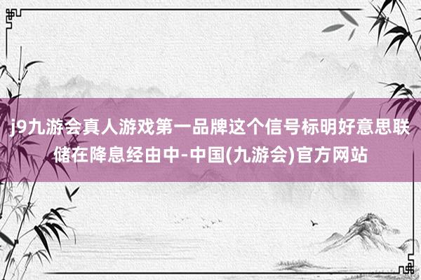 j9九游会真人游戏第一品牌这个信号标明好意思联储在降息经由中-中国(九游会)官方网站