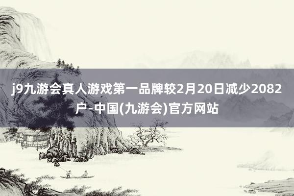 j9九游会真人游戏第一品牌较2月20日减少2082户-中国(九游会)官方网站